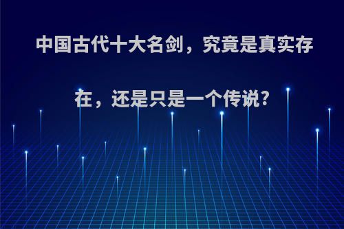 中国古代十大名剑，究竟是真实存在，还是只是一个传说?(中国古代十大名剑排行及传说)