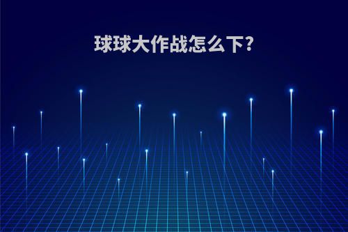 球球大作战怎么下?(球球大作战怎么下载官方版)