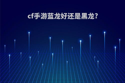 cf手游蓝龙好还是黑龙?