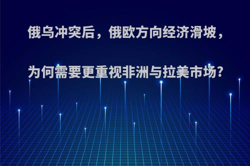 俄乌冲突后，俄欧方向经济滑坡，为何需要更重视非洲与拉美市场?