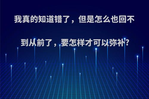 我真的知道错了，但是怎么也回不到从前了，要怎样才可以弥补?(知道错了,但已经无法挽回)