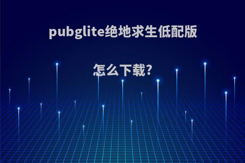 pubglite绝地求生低配版怎么下载?