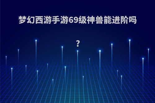 梦幻西游手游69级神兽能进阶吗?