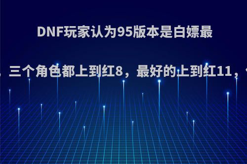 DNF玩家认为95版本是白嫖最好的版本，三个角色都上到红8，最好的上到红11，你怎么看?