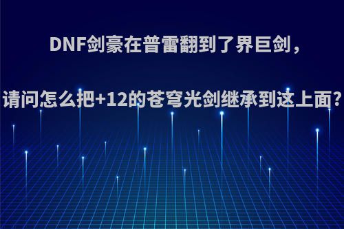 DNF剑豪在普雷翻到了界巨剑，请问怎么把+12的苍穹光剑继承到这上面?