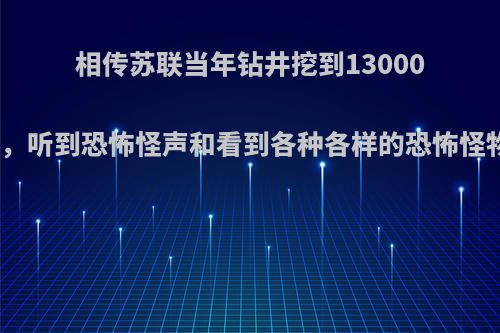 相传苏联当年钻井挖到13000米地狱之门，听到恐怖怪声和看到各种各样的恐怖怪物是真的吗?