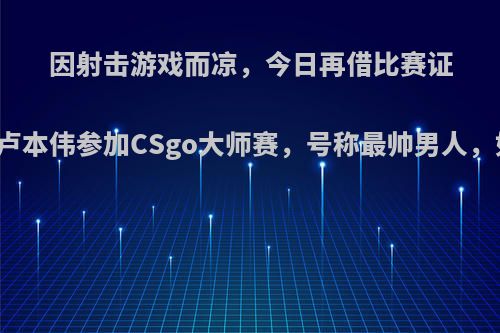 因射击游戏而凉，今日再借比赛证明自己，卢本伟参加CSgo大师赛，号称最帅男人，如何看待?