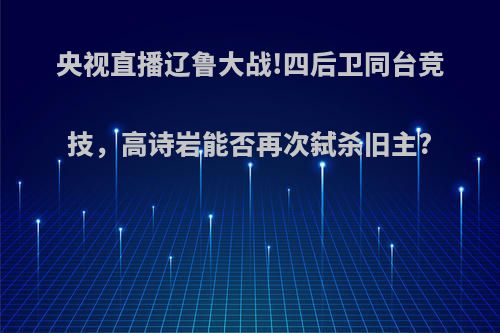 央视直播辽鲁大战!四后卫同台竞技，高诗岩能否再次弑杀旧主?