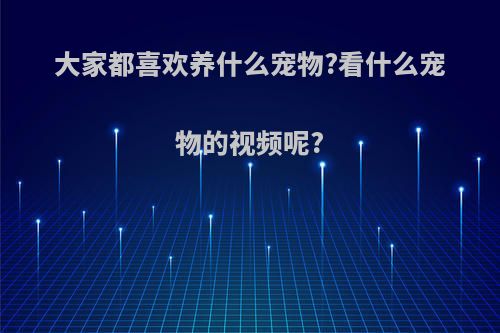 大家都喜欢养什么宠物?看什么宠物的视频呢?