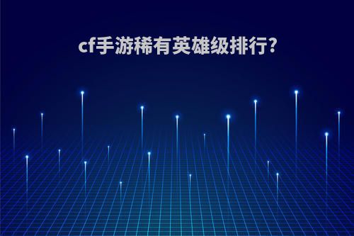 cf手游稀有英雄级排行?