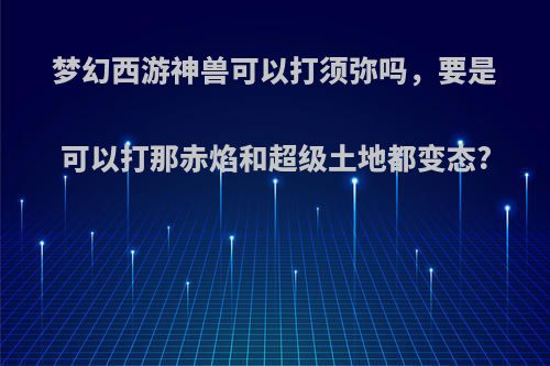 梦幻西游神兽可以打须弥吗，要是可以打那赤焰和超级土地都变态?