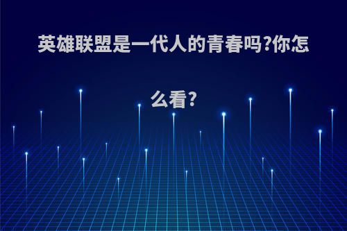 英雄联盟是一代人的青春吗?你怎么看?