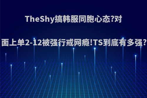 TheShy搞韩服同胞心态?对面上单2-12被强行戒网瘾!TS到底有多强?