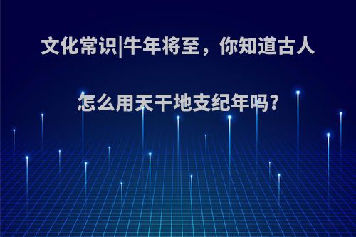 文化常识|牛年将至，你知道古人怎么用天干地支纪年吗?