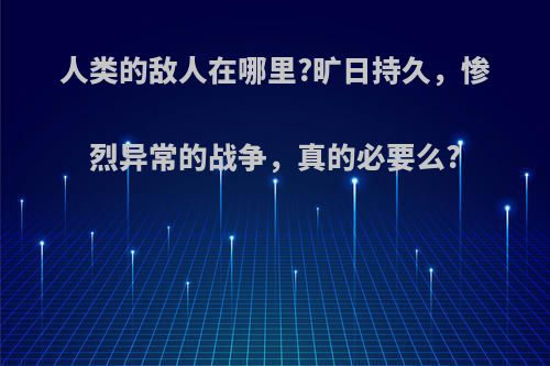 人类的敌人在哪里?旷日持久，惨烈异常的战争，真的必要么?