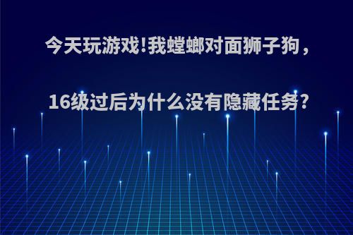 今天玩游戏!我螳螂对面狮子狗，16级过后为什么没有隐藏任务?