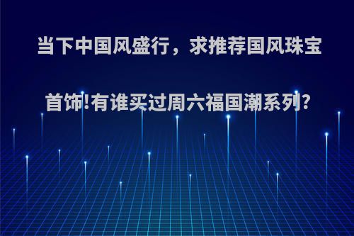 当下中国风盛行，求推荐国风珠宝首饰!有谁买过周六福国潮系列?