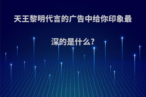 天王黎明代言的广告中给你印象最深的是什么?