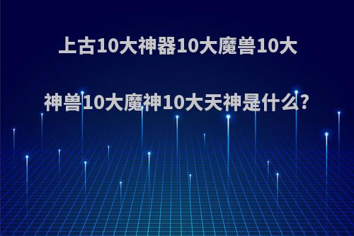 上古10大神器10大魔兽10大神兽10大魔神10大天神是什么?