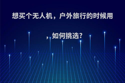 想买个无人机，户外旅行的时候用，如何挑选?