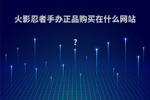 火影忍者手办正品购买在什么网站?