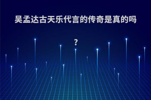 吴孟达古天乐代言的传奇是真的吗?