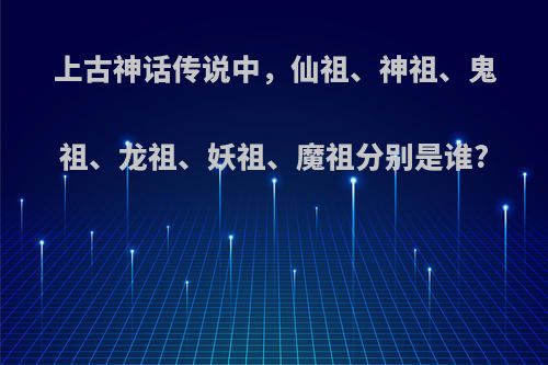 上古神话传说中，仙祖、神祖、鬼祖、龙祖、妖祖、魔祖分别是谁?