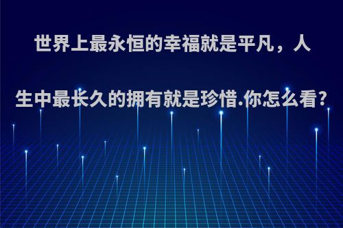 世界上最永恒的幸福就是平凡，人生中最长久的拥有就是珍惜.你怎么看?