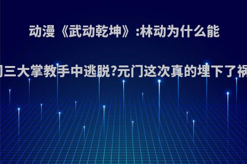 动漫《武动乾坤》:林动为什么能从元门三大掌教手中逃脱?元门这次真的埋下了祸根吗?