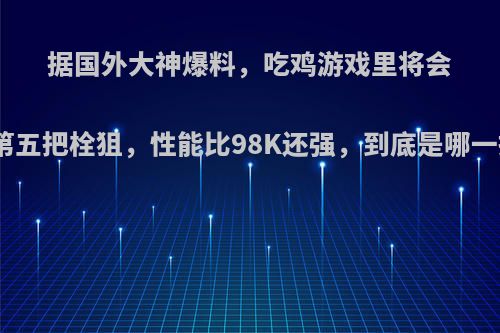 据国外大神爆料，吃鸡游戏里将会登陆第五把栓狙，性能比98K还强，到底是哪一把枪?