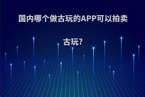 国内哪个做古玩的APP可以拍卖古玩?