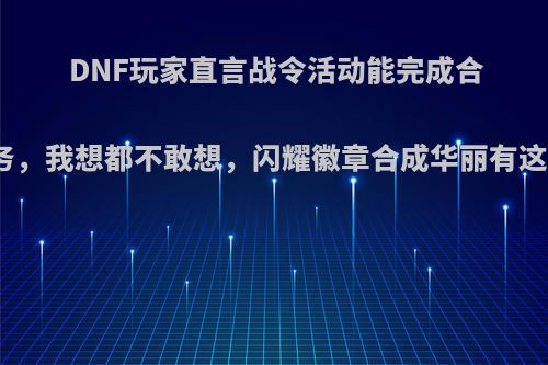 DNF玩家直言战令活动能完成合徽章任务，我想都不敢想，闪耀徽章合成华丽有这么难吗?