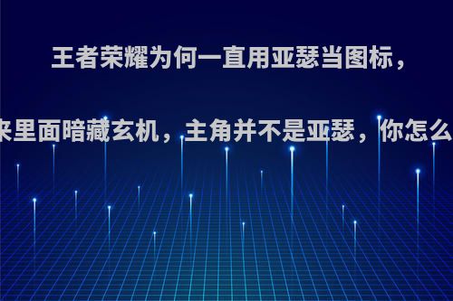 王者荣耀为何一直用亚瑟当图标，原来里面暗藏玄机，主角并不是亚瑟，你怎么看?