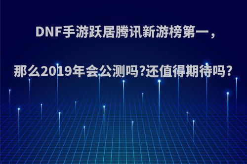 DNF手游跃居腾讯新游榜第一，那么2019年会公测吗?还值得期待吗?