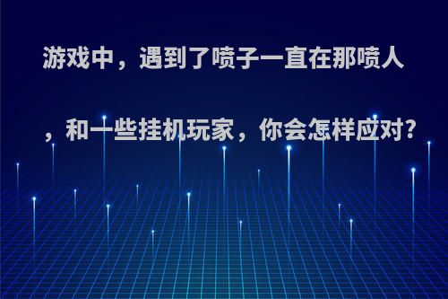 游戏中，遇到了喷子一直在那喷人，和一些挂机玩家，你会怎样应对?