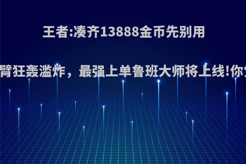 王者:凑齐13888金币先别用!6只机械臂狂轰滥炸，最强上单鲁班大师将上线!你觉得如何?