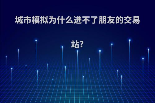 城市模拟为什么进不了朋友的交易站?