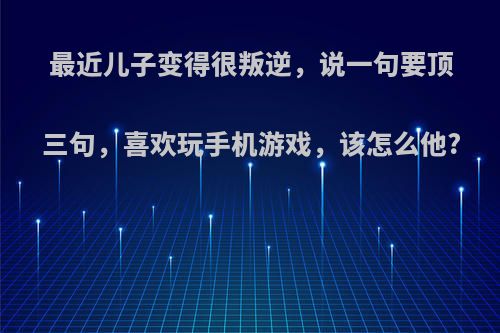 最近儿子变得很叛逆，说一句要顶三句，喜欢玩手机游戏，该怎么他?