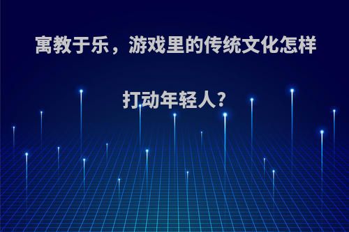 寓教于乐，游戏里的传统文化怎样打动年轻人?