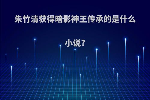 朱竹清获得暗影神王传承的是什么小说?