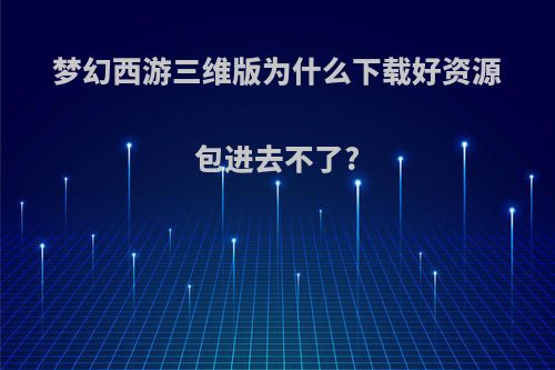 梦幻西游三维版为什么下载好资源包进去不了?