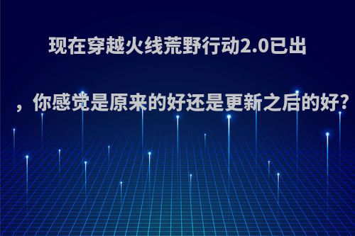 现在穿越火线荒野行动2.0已出，你感觉是原来的好还是更新之后的好?