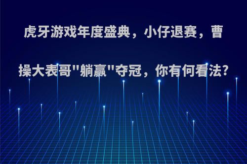 虎牙游戏年度盛典，小仔退赛，曹操大表哥