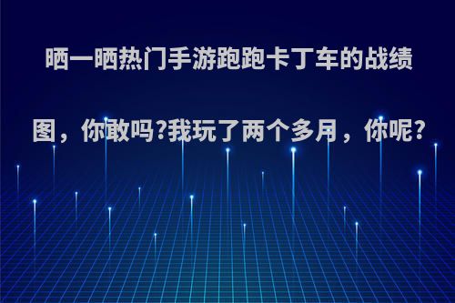 晒一晒热门手游跑跑卡丁车的战绩图，你敢吗?我玩了两个多月，你呢?