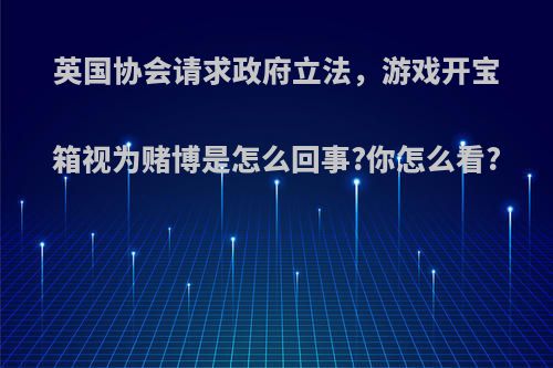 英国协会请求政府立法，游戏开宝箱视为赌博是怎么回事?你怎么看?