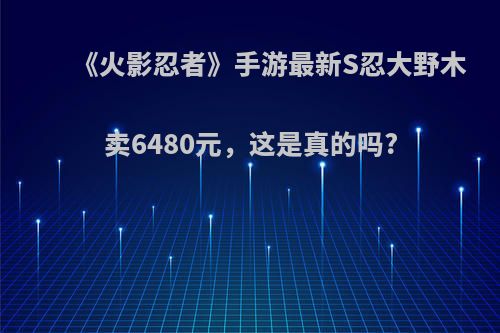 《火影忍者》手游最新S忍大野木卖6480元，这是真的吗?