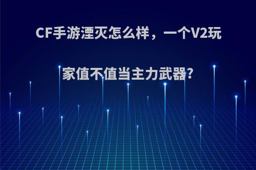 CF手游湮灭怎么样，一个V2玩家值不值当主力武器?