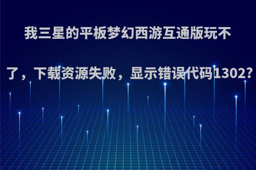 我三星的平板梦幻西游互通版玩不了，下载资源失败，显示错误代码1302?