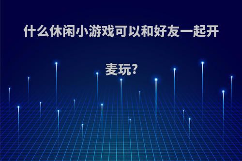 什么休闲小游戏可以和好友一起开麦玩?