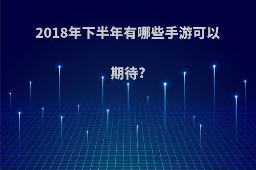 2018年下半年有哪些手游可以期待?